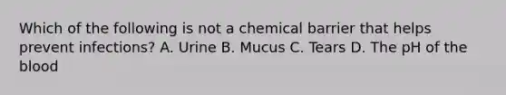 Which of the following is not a chemical barrier that helps prevent infections? A. Urine B. Mucus C. Tears D. The pH of the blood