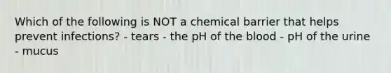 Which of the following is NOT a chemical barrier that helps prevent infections? - tears - the pH of the blood - pH of the urine - mucus