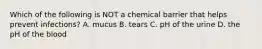 Which of the following is NOT a chemical barrier that helps prevent infections? A. mucus B. tears C. pH of the urine D. the pH of the blood