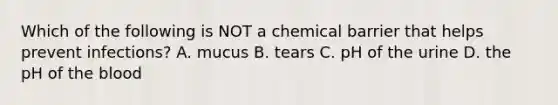 Which of the following is NOT a chemical barrier that helps prevent infections? A. mucus B. tears C. pH of the urine D. the pH of the blood