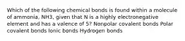 Which of the following chemical bonds is found within a molecule of ammonia, NH3, given that N is a highly electronegative element and has a valence of 5? Nonpolar covalent bonds Polar covalent bonds Ionic bonds Hydrogen bonds