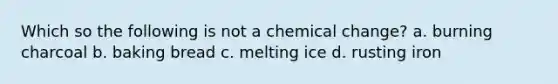 Which so the following is not a chemical change? a. burning charcoal b. baking bread c. melting ice d. rusting iron