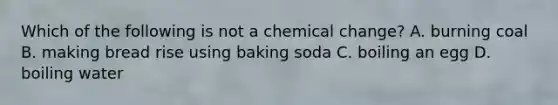 Which of the following is not a chemical change? A. burning coal B. making bread rise using baking soda C. boiling an egg D. boiling water