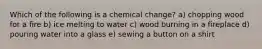 Which of the following is a chemical change? a) chopping wood for a fire b) ice melting to water c) wood burning in a fireplace d) pouring water into a glass e) sewing a button on a shirt