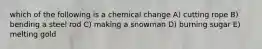 which of the following is a chemical change A) cutting rope B) bending a steel rod C) making a snowman D) burning sugar E) melting gold