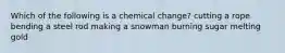 Which of the following is a chemical change? cutting a rope bending a steel rod making a snowman burning sugar melting gold