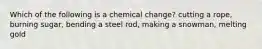 Which of the following is a chemical change? cutting a rope, burning sugar, bending a steel rod, making a snowman, melting gold