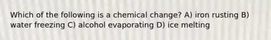 Which of the following is a chemical change? A) iron rusting B) water freezing C) alcohol evaporating D) ice melting