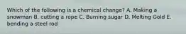 Which of the following is a chemical change? A. Making a snowman B. cutting a rope C. Burning sugar D. Melting Gold E. bending a steel rod