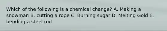 Which of the following is a chemical change? A. Making a snowman B. cutting a rope C. Burning sugar D. Melting Gold E. bending a steel rod