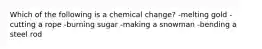 Which of the following is a chemical change? -melting gold -cutting a rope -burning sugar -making a snowman -bending a steel rod