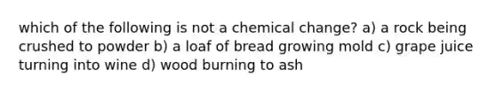 which of the following is not a chemical change? a) a rock being crushed to powder b) a loaf of bread growing mold c) grape juice turning into wine d) wood burning to ash