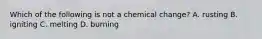 Which of the following is not a chemical change? A. rusting B. igniting C. melting D. burning