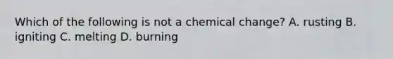 Which of the following is not a chemical change? A. rusting B. igniting C. melting D. burning