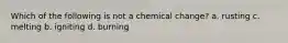 Which of the following is not a chemical change? a. rusting c. melting b. igniting d. burning