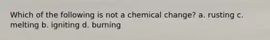 Which of the following is not a chemical change? a. rusting c. melting b. igniting d. burning