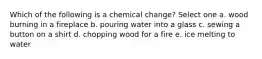 Which of the following is a chemical change? Select one a. wood burning in a fireplace b. pouring water into a glass c. sewing a button on a shirt d. chopping wood for a fire e. ice melting to water