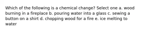 Which of the following is a chemical change? Select one a. wood burning in a fireplace b. pouring water into a glass c. sewing a button on a shirt d. chopping wood for a fire e. ice melting to water