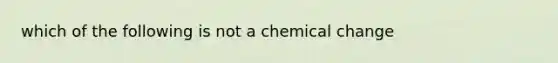 which of the following is not a chemical change