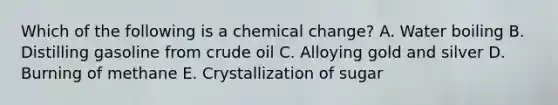 Which of the following is a chemical change? A. Water boiling B. Distilling gasoline from crude oil C. Alloying gold and silver D. Burning of methane E. Crystallization of sugar