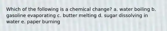 Which of the following is a chemical change? a. water boiling b. gasoline evaporating c. butter melting d. sugar dissolving in water e. paper burning