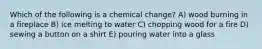 Which of the following is a chemical change? A) wood burning in a fireplace B) ice melting to water C) chopping wood for a fire D) sewing a button on a shirt E) pouring water into a glass