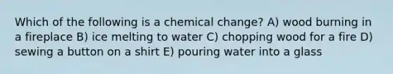 Which of the following is a chemical change? A) wood burning in a fireplace B) ice melting to water C) chopping wood for a fire D) sewing a button on a shirt E) pouring water into a glass