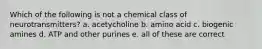 Which of the following is not a chemical class of neurotransmitters? a. acetycholine b. amino acid c. biogenic amines d. ATP and other purines e. all of these are correct