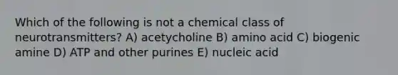 Which of the following is not a chemical class of neurotransmitters? A) acetycholine B) amino acid C) biogenic amine D) ATP and other purines E) nucleic acid