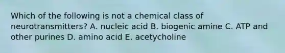 Which of the following is not a chemical class of neurotransmitters? A. nucleic acid B. biogenic amine C. ATP and other purines D. amino acid E. acetycholine