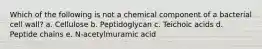 Which of the following is not a chemical component of a bacterial cell wall? a. Cellulose b. Peptidoglycan c. Teichoic acids d. Peptide chains e. N-acetylmuramic acid