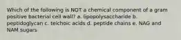 Which of the following is NOT a chemical component of a gram positive bacterial cell wall? a. lipopolysaccharide b. peptidoglycan c. teichoic acids d. peptide chains e. NAG and NAM sugars