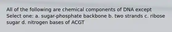 All of the following are chemical components of DNA except Select one: a. sugar-phosphate backbone b. two strands c. ribose sugar d. nitrogen bases of ACGT