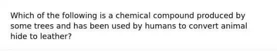 Which of the following is a chemical compound produced by some trees and has been used by humans to convert animal hide to leather?