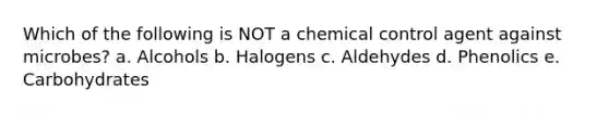 Which of the following is NOT a chemical control agent against microbes? a. Alcohols b. Halogens c. Aldehydes d. Phenolics e. Carbohydrates