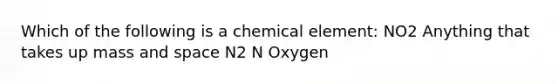 Which of the following is a chemical element: NO2 Anything that takes up mass and space N2 N Oxygen