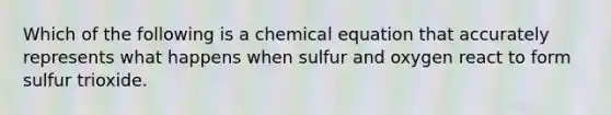 Which of the following is a chemical equation that accurately represents what happens when sulfur and oxygen react to form sulfur trioxide.