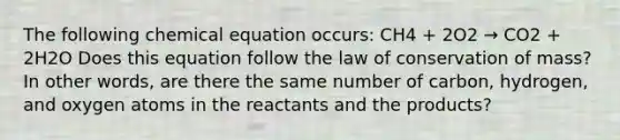 The following chemical equation occurs: CH4 + 2O2 → CO2 + 2H2O Does this equation follow the law of conservation of mass? In other words, are there the same number of carbon, hydrogen, and oxygen atoms in the reactants and the products?