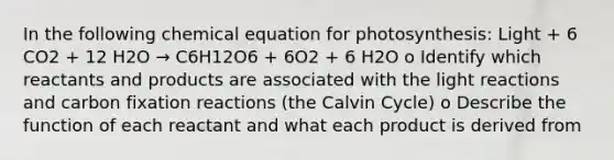 In the following chemical equation for photosynthesis: Light + 6 CO2 + 12 H2O → C6H12O6 + 6O2 + 6 H2O o Identify which reactants and products are associated with the light reactions and carbon fixation reactions (the Calvin Cycle) o Describe the function of each reactant and what each product is derived from