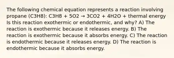 The following chemical equation represents a reaction involving propane (C3H8): C3H8 + 5O2 → 3CO2 + 4H2O + thermal energy Is this reaction exothermic or endothermic, and why? A) The reaction is exothermic because it releases energy. B) The reaction is exothermic because it absorbs energy. C) The reaction is endothermic because it releases energy. D) The reaction is endothermic because it absorbs energy.