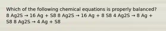 Which of the following chemical equations is properly balanced? 8 Ag2S → 16 Ag + S8 8 Ag2S → 16 Ag + 8 S8 4 Ag2S → 8 Ag + S8 8 Ag2S → 4 Ag + S8