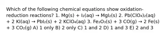 Which of the following chemical equations show oxidation-reduction reactions? 1. Mg(s) + I₂(aq) → MgI₂(s) 2. Pb(ClO₄)₂(aq) + 2 KI(aq) → PbI₂(s) + 2 KClO₄(aq) 3. Fe₂O₃(s) + 3 CO(g) → 2 Fe(s) + 3 CO₂(g) A) 1 only B) 2 only C) 1 and 2 D) 1 and 3 E) 2 and 3