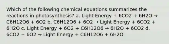 Which of the following chemical equations summarizes the reactions in photosynthesis? a. Light Energy + 6CO2 + 6H2O → C6H12O6 + 6O2 b. C6H12O6 + 6O2 → Light Energy + 6CO2 + 6H2O c. Light Energy + 6O2 + C6H12O6 → 6H2O + 6CO2 d. 6CO2 + 6O2 → Light Energy + C6H12O6 + 6H2O