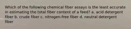 Which of the following chemical fiber assays is the least accurate in estimating the total fiber content of a feed? a. acid detergent fiber b. crude fiber c. nitrogen-free fiber d. neutral detergent fiber