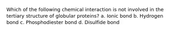 Which of the following chemical interaction is not involved in the tertiary structure of globular proteins? a. Ionic bond b. Hydrogen bond c. Phosphodiester bond d. Disulfide bond