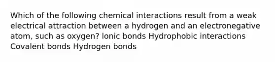 Which of the following chemical interactions result from a weak electrical attraction between a hydrogen and an electronegative atom, such as oxygen? lonic bonds Hydrophobic interactions Covalent bonds Hydrogen bonds