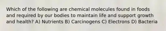 Which of the following are chemical molecules found in foods and required by our bodies to maintain life and support growth and health? A) Nutrients B) Carcinogens C) Electrons D) Bacteria