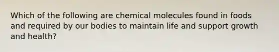 Which of the following are chemical molecules found in foods and required by our bodies to maintain life and support growth and health?