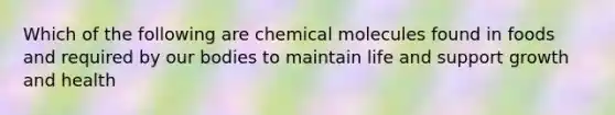 Which of the following are chemical molecules found in foods and required by our bodies to maintain life and support growth and health