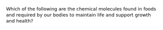 Which of the following are the chemical molecules found in foods and required by our bodies to maintain life and support growth and health?